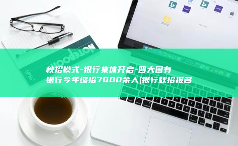 秋招模式-银行集体开启-四大国有银行今年缩招7000余人 (银行秋招报名条件有哪些)