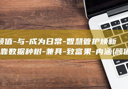 颜值-与-成为日常-智慧管护焕新-靠数据种树-兼具-致富果-内涵 (颜值与成绩成正比)