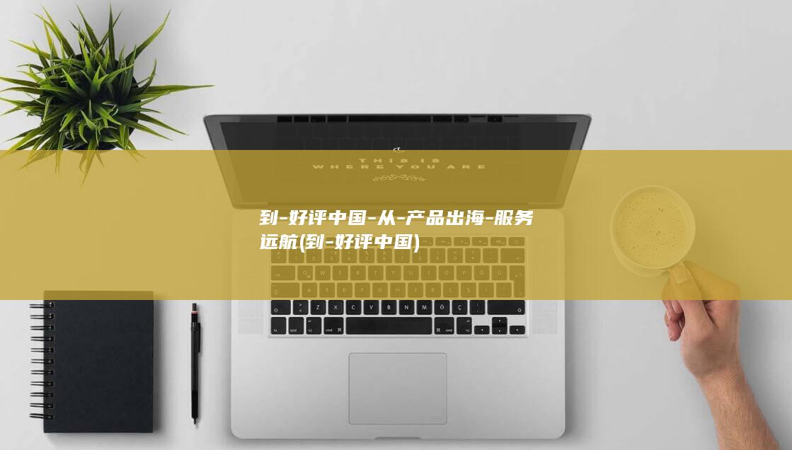到-好评中国-从-产品出海-服务远航 (到-好评中国)