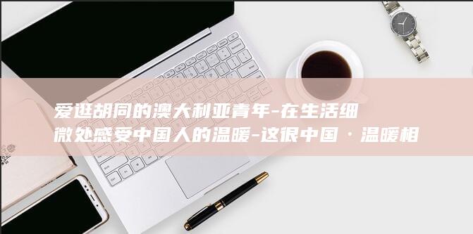 爱逛胡同的澳大利亚青年-在生活细微处感受中国人的温暖-这很中国·温暖相遇 (爱逛胡同的澳)