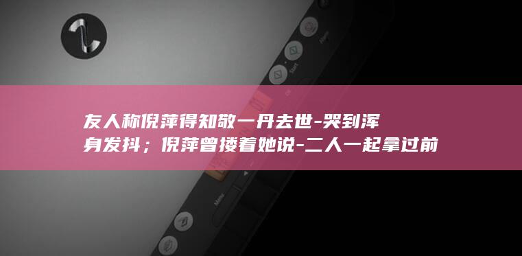 友人称倪萍得知敬一丹去世-哭到浑身发抖；倪萍曾搂着她说-二人一起拿过前三届金话筒-咱俩长得像 (倪萍咋了)