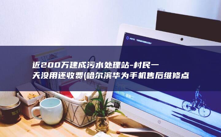 近200万建成污水处理站-村民一天没用还收费 (哈尔滨华为手机售后维修点在哪里)