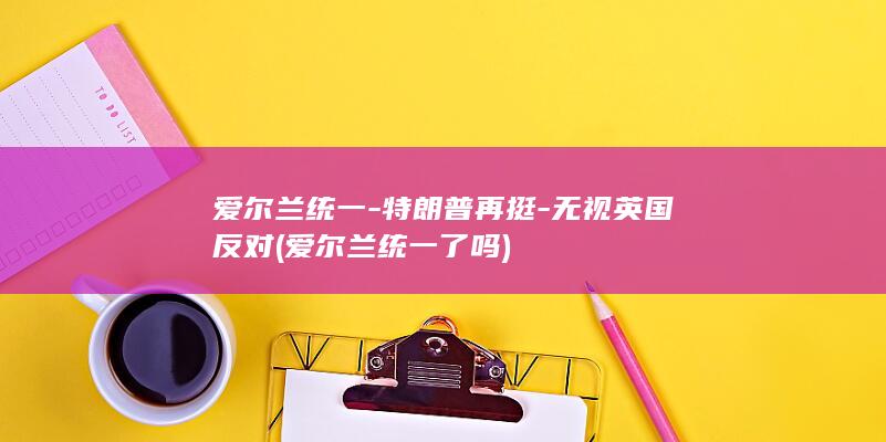 爱尔兰统一-特朗普再挺-无视英国反对 (爱尔兰统一了吗)