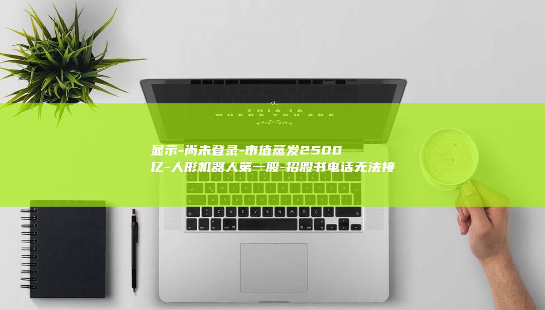 显示-尚未登录-市值蒸发2500亿-人形机器人第一股-招股书电话无法接通 (尚未登录是警方电话吗)