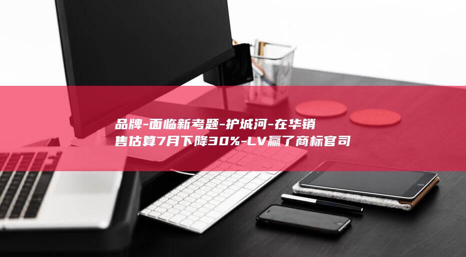 品牌-面临新考题-护城河-在华销售估算7月下降30%-LV赢了商标官司之后 (新品牌的优势与劣势)