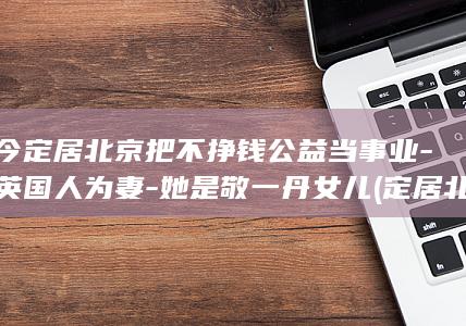 如今定居北京把不挣钱公益当事业-嫁英国人为妻-她是敬一丹女儿 (定居北京是什么意思)