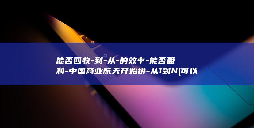 能否回收-到-从-的效率-能否盈利-中国商业航天开始拼-从1到N (可以回收表示什么)
