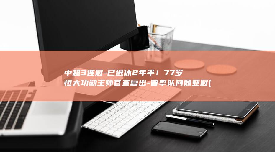 中超3连冠-已退休2年半！77岁恒大功勋主帅官宣复出-曾率队问鼎亚冠 (中超3强争冠分析)