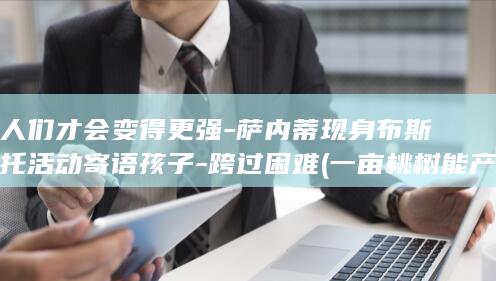 人们才会变得更强-萨内蒂现身布斯托活动寄语孩子-跨过困难 (一亩桃树能产多少桃胶)