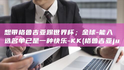 想带格鲁吉亚踢世界杯；金球-能入选名单已是一种快乐-KK (格鲁吉亚juta)