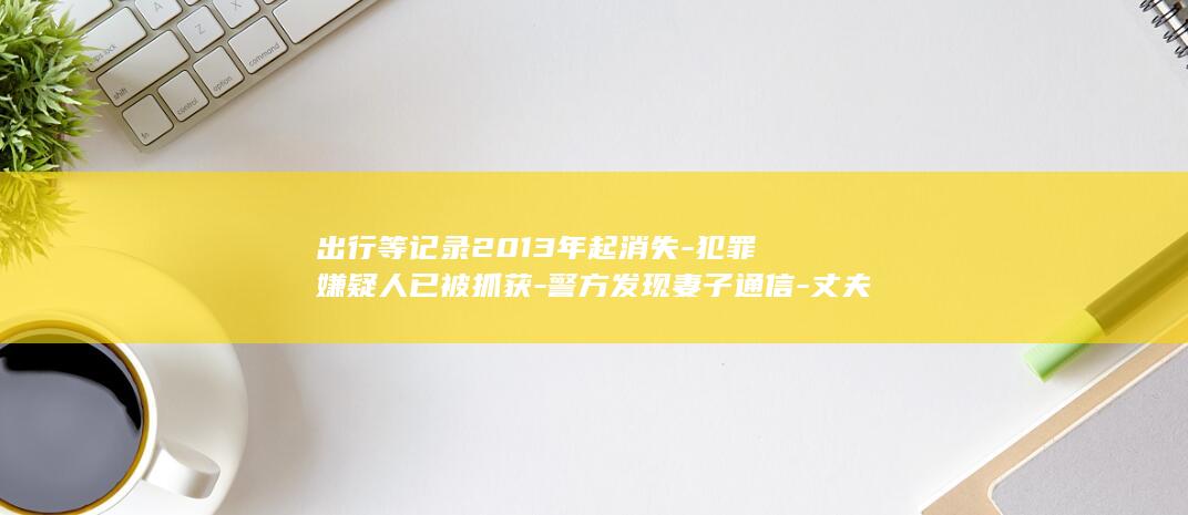 出行等记录2013年起消失-犯罪嫌疑人已被抓获-警方发现妻子通信-丈夫杀妻后谎称妻子外出打工 (出行路线记录)