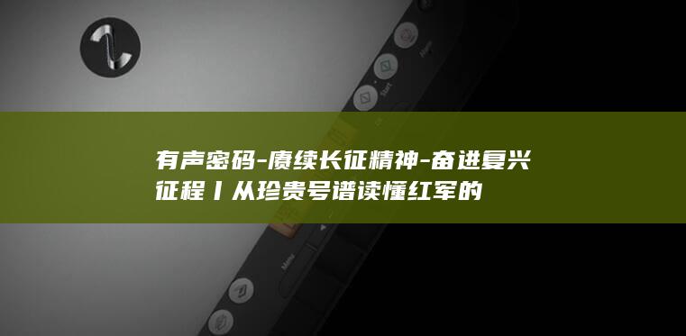 有声密码-赓续长征精神-奋进复兴征程丨从珍贵号谱读懂红军的