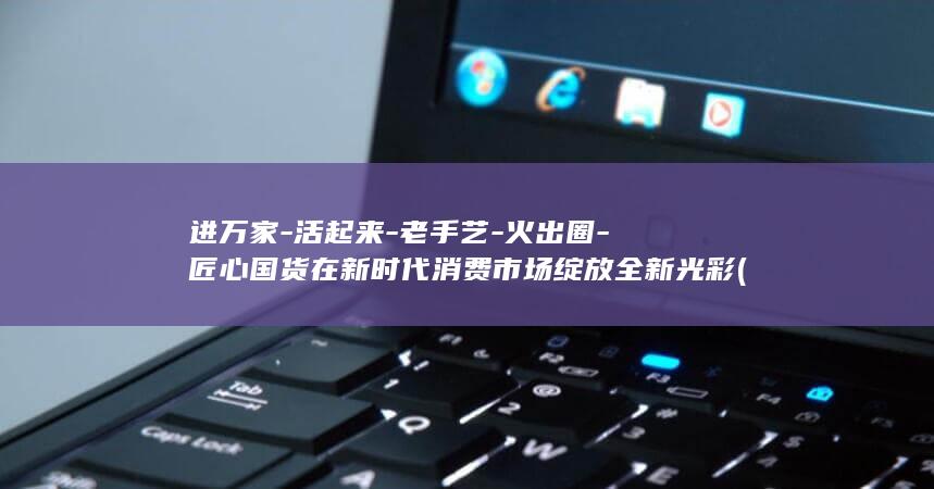 进万家-活起来-老手艺-火出圈-匠心国货在新时代消费市场绽放全新光彩 (进万家浓香型酒价格)