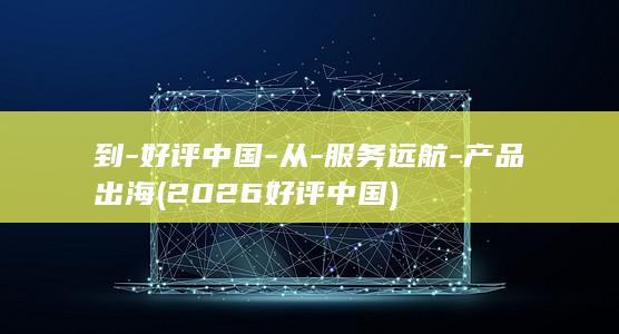 到-好评中国-从-服务远航-产品出海 (2026好评中国)