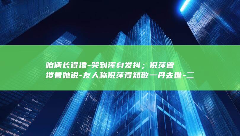 咱俩长得像-哭到浑身发抖；倪萍曾搂着她说-友人称倪萍得知敬一丹去世-二人一起拿过前三届金话筒 (咱俩长得像 幽默回复)