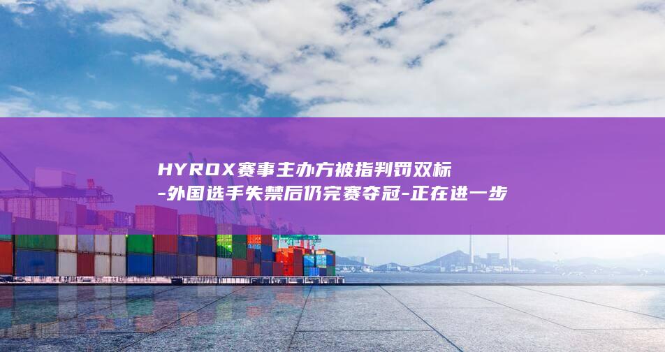 HYROX赛事主办方被指判罚双标-外国选手失禁后仍完赛夺冠-正在进一步核查-HYROX再回应 (hyrox赛制)