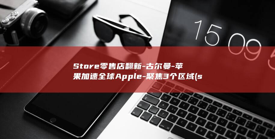 Store零售店翻新-古尔曼-苹果加速全球Apple-聚焦3个区域 (store零售店)