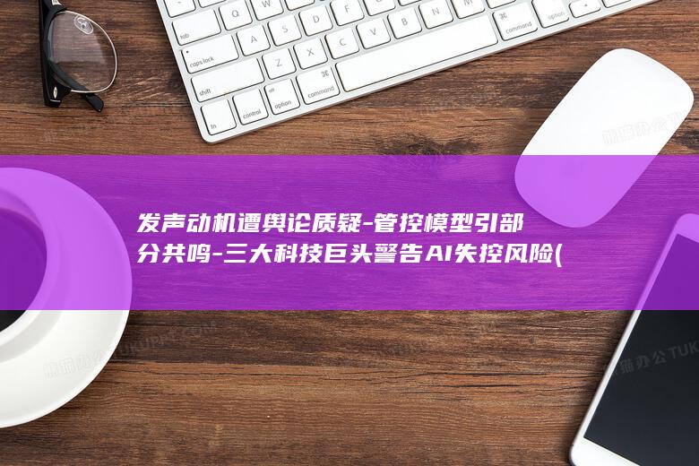 发声动机遭舆论质疑-管控模型引部分共鸣-三大科技巨头警告AI失控风险 (什么是发声的动力也是共鸣的基础)