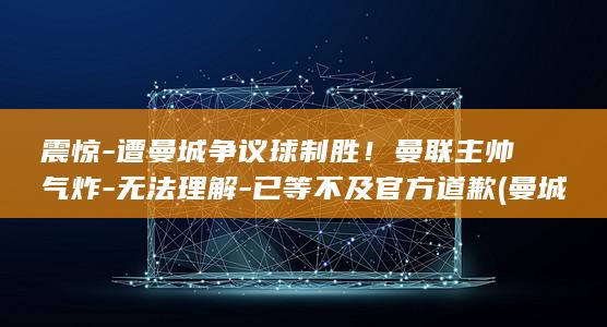 震惊-遭曼城争议球制胜！曼联主帅气炸-无法理解-已等不及官方道歉 (曼城遭遇关键考验)