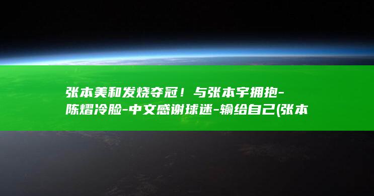 张本美和发烧夺冠！与张本宇拥抱-陈熠冷脸-中文感谢球迷-输给自己 (张本美和是第几)