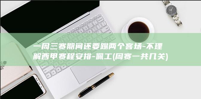 一周三赛期间还要踢两个客场-不理解西甲赛程安排-佩工 (周赛一共几关)