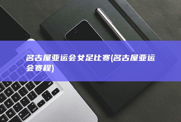 名古屋亚运会女足比赛 (名古屋亚运会赛程)