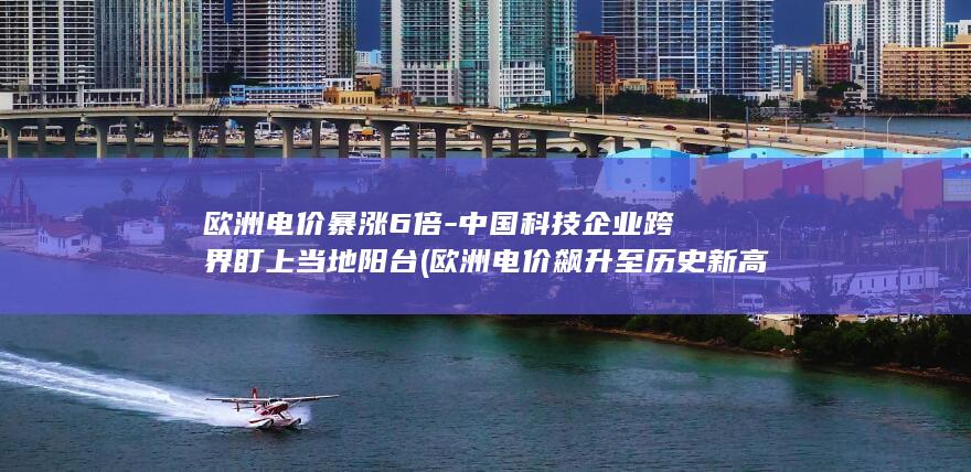 欧洲电价暴涨6倍-中国科技企业跨界盯上当地阳台 (欧洲电价飙升至历史新高)