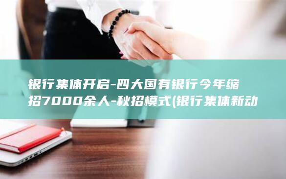 银行集体开启-四大国有银行今年缩招7000余人-秋招模式 (银行集体新动作)