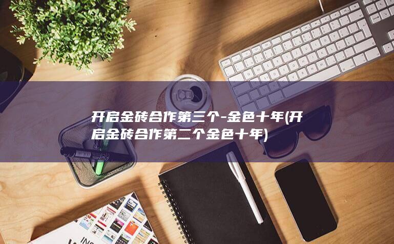 开启金砖合作第三个-金色十年 (开启金砖合作第二个金色十年)
