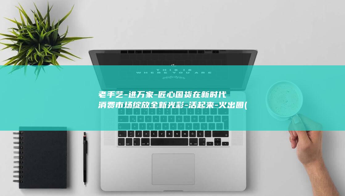 老手艺-进万家-匠心国货在新时代消费市场绽放全新光彩-活起来-火出圈 (老手艺图片)