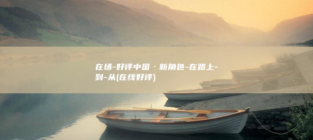 在场-好评中国·新角色-在路上-到-从 (在线好评)