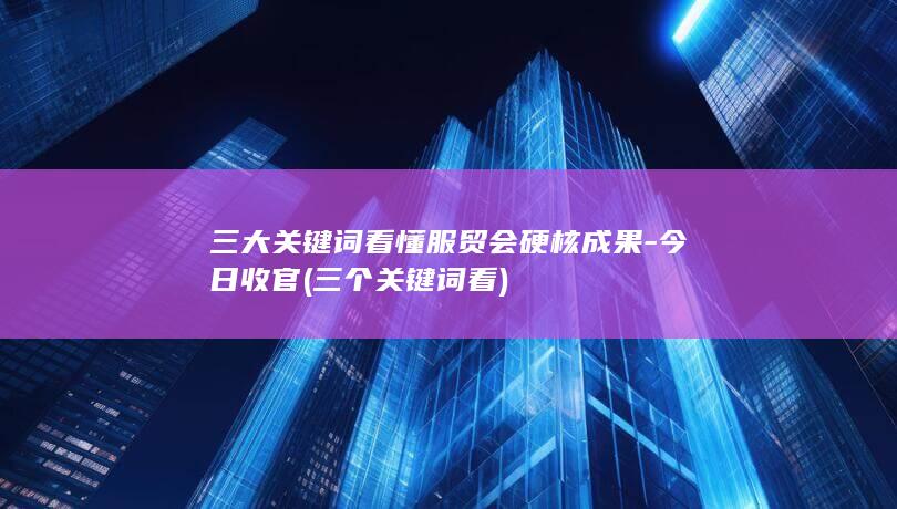 三大关键词看懂服贸会硬核成果-今日收官 (三个关键词看)