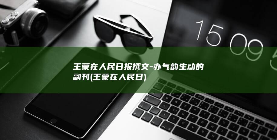 王蒙在人民日报撰文-办气韵生动的副刊 (王蒙在人民日)