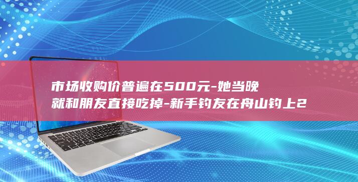 市场收购价普遍在500元-她当晚就和朋友直接吃掉-新手钓友在舟山钓上2.8斤野生大黄鱼 (收购价格2026)