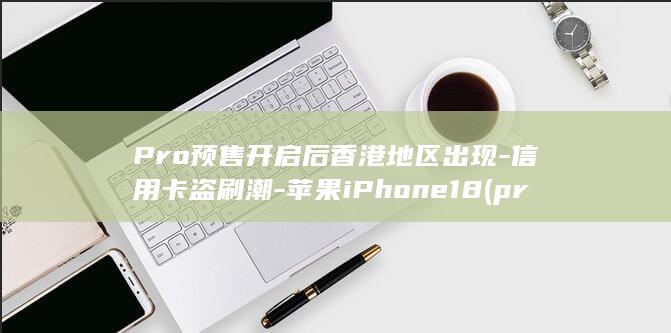 Pro预售开启后香港地区出现-信用卡盗刷潮-苹果iPhone18 (pro预售开)