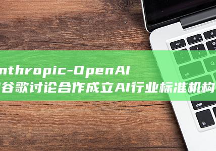 Anthropic-OpenAI和谷歌讨论合作成立AI行业标准机构 (anthropologist的中文翻译)