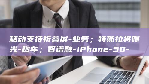 移动支持折叠屏-业务；特斯拉将曝光-跑车；智谱融-iPhone-50-亿美元加码基础模型-Roadster-esim (能折叠移动的房子哪里有卖)
