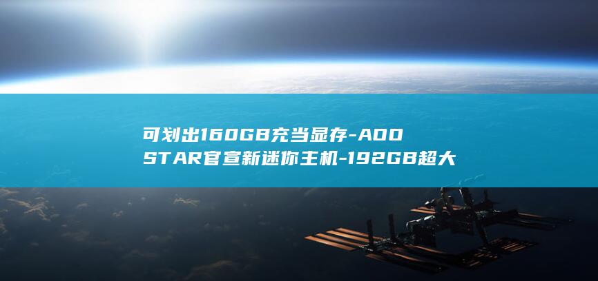 可划出160GB充当显存-AOOSTAR官宣新迷你主机-192GB超大内存