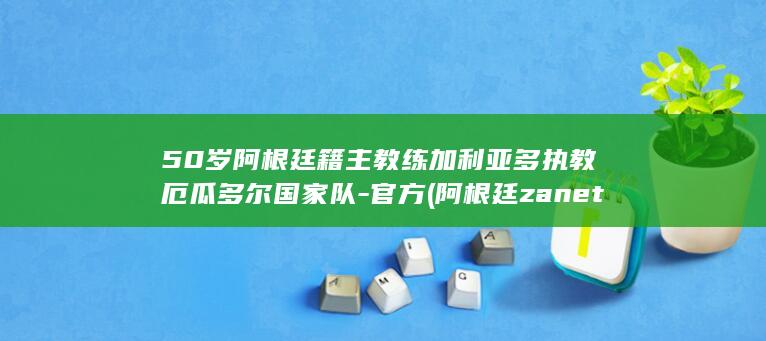 50岁阿根廷籍主教练加利亚多执教厄瓜多尔国家队-官方 (阿根廷zanetti)
