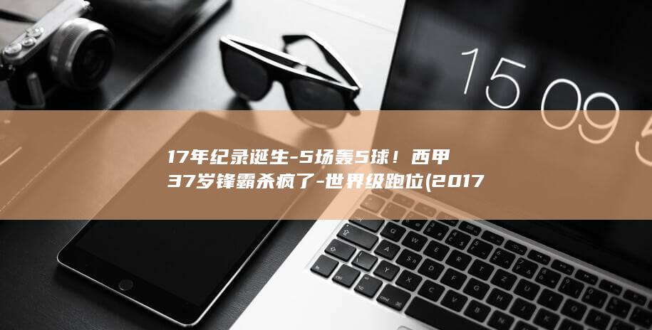 17年纪录诞生-5场轰5球!西甲37岁锋霸杀疯了-世界级跑位 (2017年成功入选世界记忆名录)