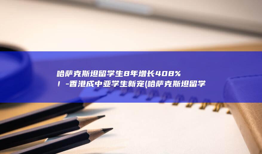 哈萨克斯坦留学生8年增长408%!-香港成中亚学生新宠 (哈萨克斯坦留学含金量高吗)
