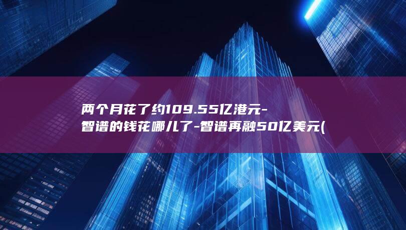 两个月花了约109.55亿港元-智谱的钱花哪儿了-智谱再融50亿美元 (现在两个月的开支花了两万多正常吗)