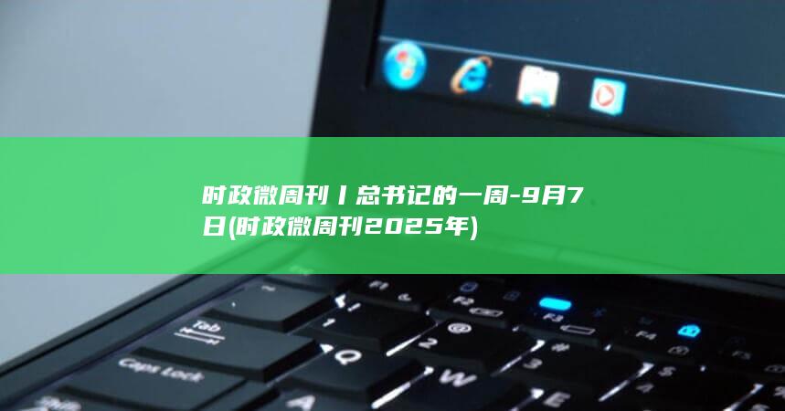 时政微周刊丨总书记的一周-9月7日 (时政微周刊2025年)