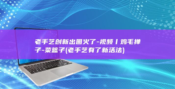 老手艺创新出圈火了-视频丨鸡毛掸子-菜篮子 (老手艺有了新活法)