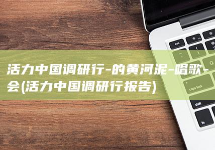 活力中国调研行-的黄河泥-唱歌-会 (活力中国调研行报告)