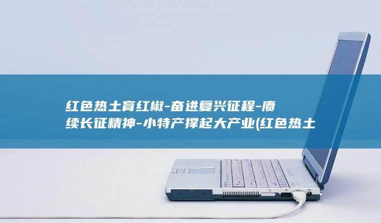红色热土育红椒-奋进复兴征程-赓续长征精神-小特产撑起大产业 (红色热土育红)