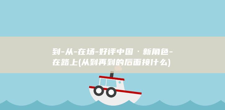 到-从-在场-好评中国·新角色-在路上 (从到再到的后面接什么)