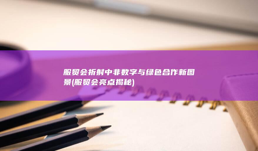服贸会折射中非数字与绿色合作新图景 (服贸会亮点揭秘)