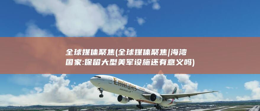 全球媒体聚焦 (全球媒体聚焦|海湾国家:保留大型美军设施还有意义吗)