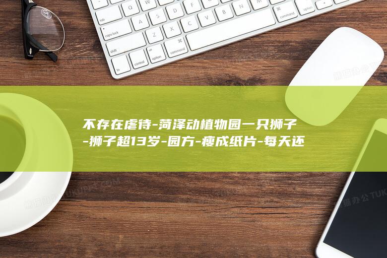 不存在虐待-菏泽动植物园一只狮子-狮子超13岁-园方-瘦成纸片-每天还能吃4斤白条鸡 (不在存在)